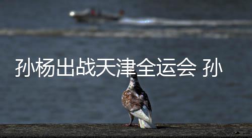 担任代表出战浙江孙杨孙杨手天津团旗会 全运